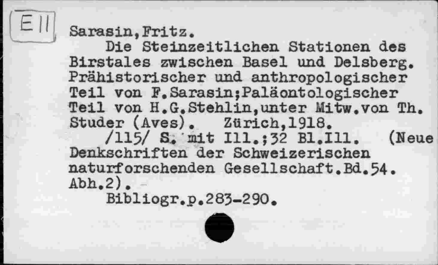 ﻿ЕН
- JI
Sarasin,Fritz.
Die Steinzeitlichen Stationen des Birstales zwischen Basel und Delsberg. Prähistorischer und anthropologischer Teil von F.SarasinjPaläontologischer Teil von H.G.Stehlin,unter Mitw.von Th. Studer (Aves). Zürich,1918.
/115/ S. mit Ill.-,32 Bl.Ill.	(Neue
Denkschriften der Schweizerischen naturforschenden Gesellschäft.Bd.54. Abh.2).
Bibliogr.p.283-290.